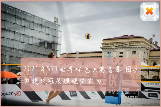 2021年WTT世界杯总决赛落幕 国乒包揽双冠展现强势实力
