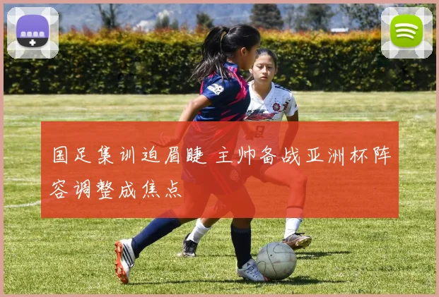 国足集训迫眉睫 主帅备战亚洲杯阵容调整成焦点
