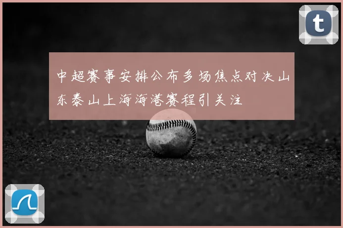 中超赛事安排公布多场焦点对决山东泰山上海海港赛程引关注