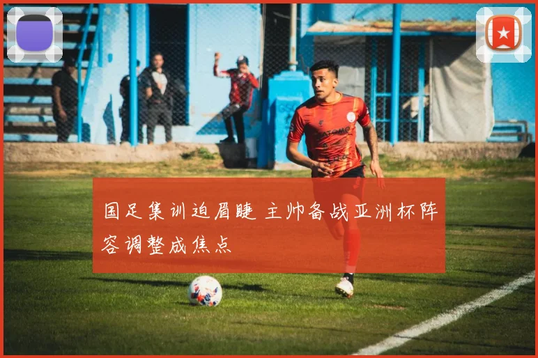国足集训迫眉睫 主帅备战亚洲杯阵容调整成焦点