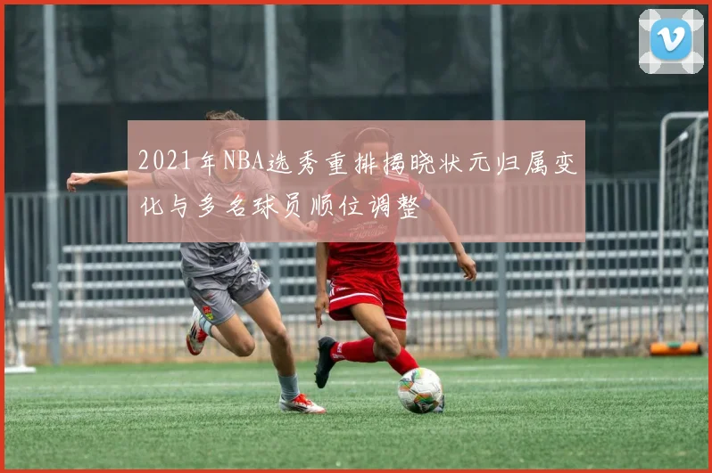 2021年NBA选秀重排揭晓状元归属变化与多名球员顺位调整