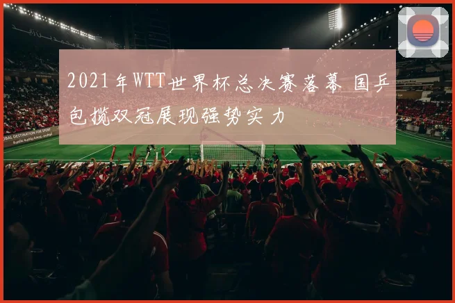 2021年WTT世界杯总决赛落幕 国乒包揽双冠展现强势实力