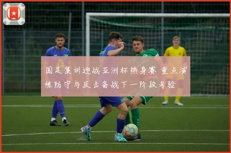 国足集训迎战亚洲杯热身赛 重点演练防守与反击备战下一阶段考验